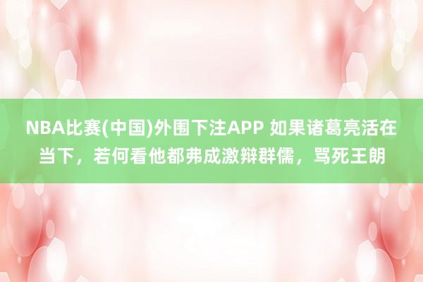 NBA比赛(中国)外围下注APP 如果诸葛亮活在当下，若何看他都弗成激辩群儒，骂死王朗