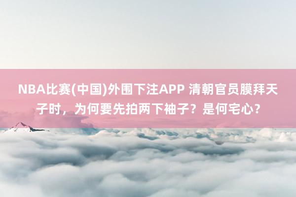 NBA比赛(中国)外围下注APP 清朝官员膜拜天子时，为何要先拍两下袖子？是何宅心？