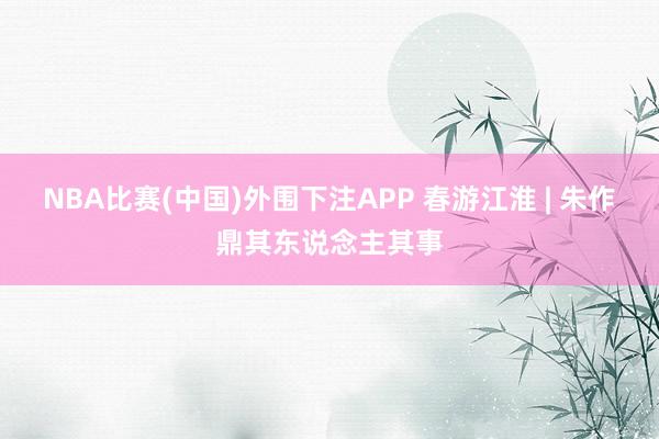 NBA比赛(中国)外围下注APP 春游江淮 | 朱作鼎其东说念主其事