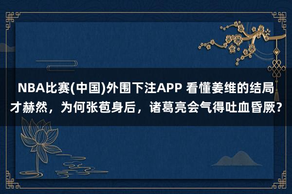 NBA比赛(中国)外围下注APP 看懂姜维的结局才赫然，为何张苞身后，诸葛亮会气得吐血昏厥？