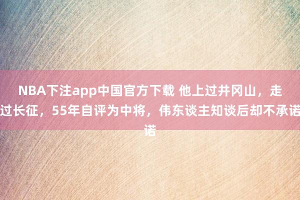 NBA下注app中国官方下载 他上过井冈山，走过长征，55年自评为中将，伟东谈主知谈后却不承诺