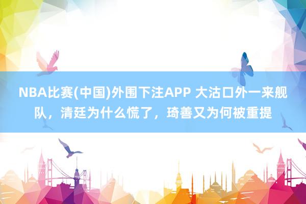 NBA比赛(中国)外围下注APP 大沽口外一来舰队，清廷为什么慌了，琦善又为何被重提