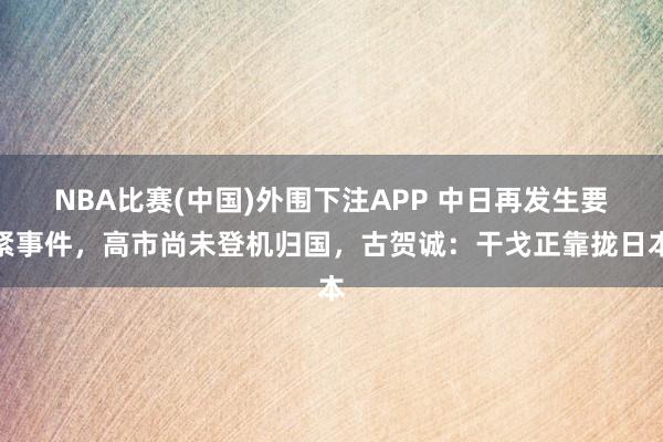 NBA比赛(中国)外围下注APP 中日再发生要紧事件，高市尚未登机归国，古贺诚：干戈正靠拢日本