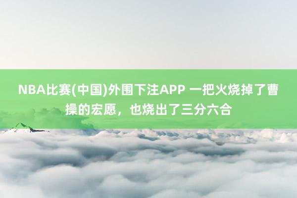 NBA比赛(中国)外围下注APP 一把火烧掉了曹操的宏愿，也烧出了三分六合