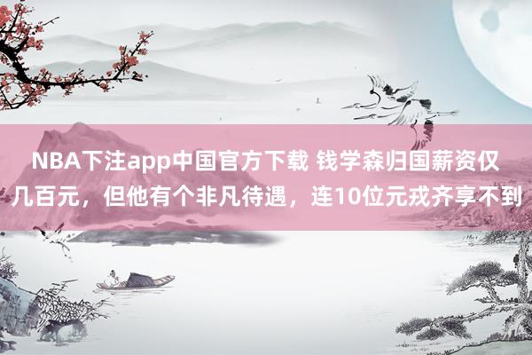 NBA下注app中国官方下载 钱学森归国薪资仅几百元，但他有个非凡待遇，连10位元戎齐享不到