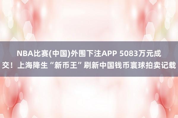 NBA比赛(中国)外围下注APP 5083万元成交！上海降生“新币王”刷新中国钱币寰球拍卖记载