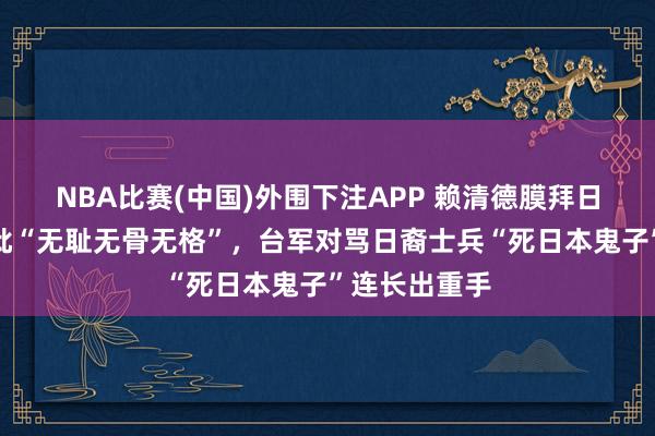 NBA比赛(中国)外围下注APP 赖清德膜拜日本殖民者被批“无耻无骨无格”，台军对骂日裔士兵“死日本鬼子”连长出重手