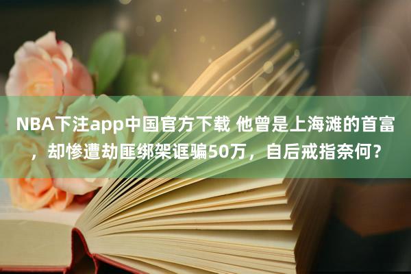 NBA下注app中国官方下载 他曾是上海滩的首富，却惨遭劫匪绑架诓骗50万，自后戒指奈何？