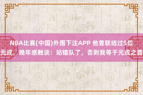 NBA比赛(中国)外围下注APP 他曾联结过5位元戎，晚年感触谈：站错队了，否则我等于元戎之首