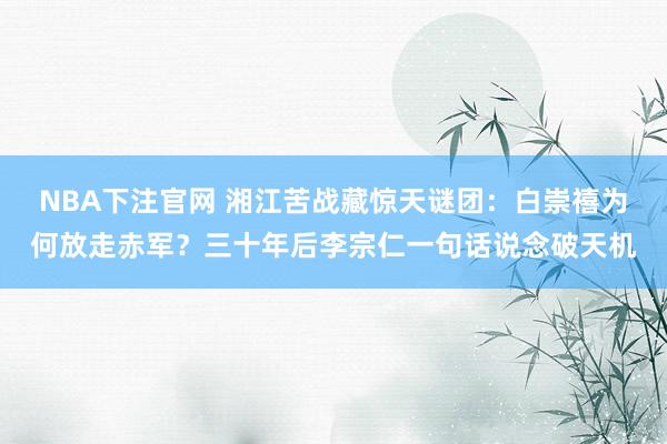 NBA下注官网 湘江苦战藏惊天谜团：白崇禧为何放走赤军？三十年后李宗仁一句话说念破天机