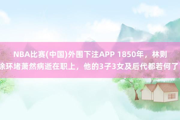 NBA比赛(中国)外围下注APP 1850年，林则徐环堵萧然病逝在职上，他的3子3女及后代都若何了？