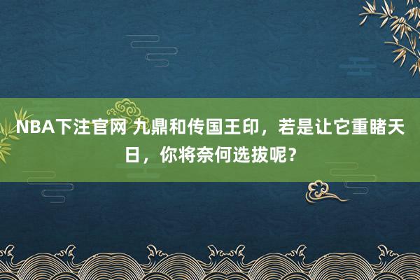 NBA下注官网 九鼎和传国王印，若是让它重睹天日，你将奈何选拔呢？