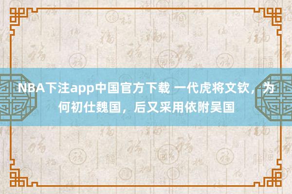 NBA下注app中国官方下载 一代虎将文钦，为何初仕魏国，后又采用依附吴国