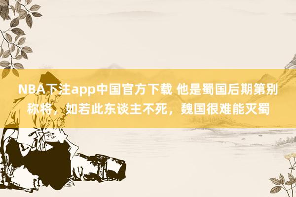 NBA下注app中国官方下载 他是蜀国后期第别称将，如若此东谈主不死，魏国很难能灭蜀