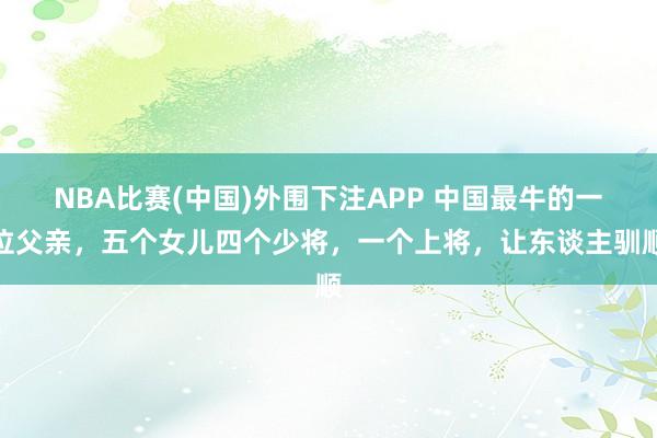 NBA比赛(中国)外围下注APP 中国最牛的一位父亲，五个女儿四个少将，一个上将，让东谈主驯顺