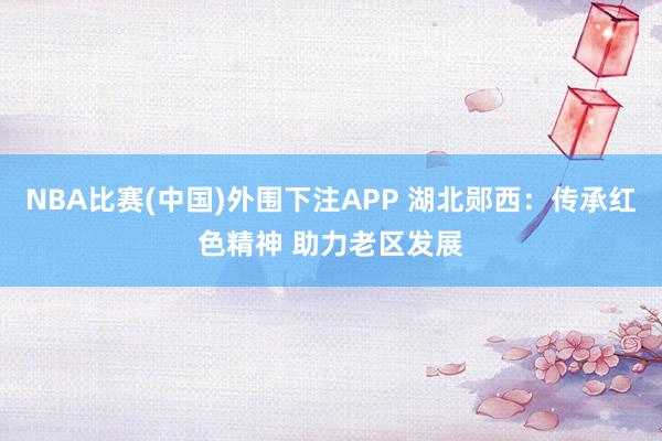 NBA比赛(中国)外围下注APP 湖北郧西：传承红色精神 助力老区发展