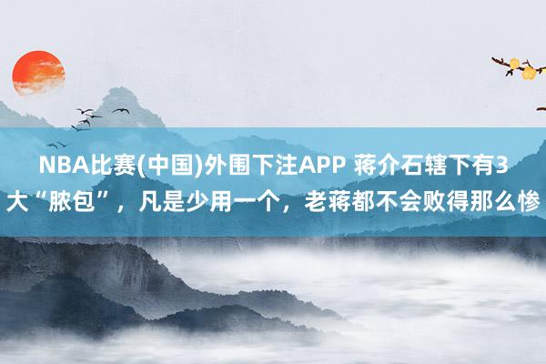 NBA比赛(中国)外围下注APP 蒋介石辖下有3大“脓包”，凡是少用一个，老蒋都不会败得那么惨