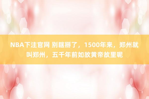 NBA下注官网 别瞎掰了，1500年来，郑州就叫郑州，五千年前如故黄帝故里呢
