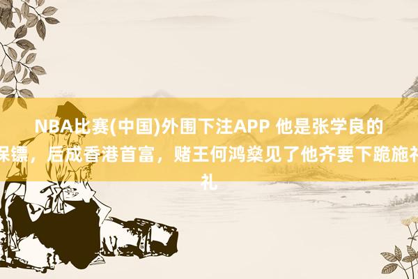 NBA比赛(中国)外围下注APP 他是张学良的保镖,后成香港首富,赌王何鸿燊见了他齐要下跪施礼