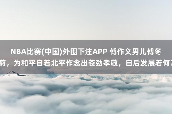 NBA比赛(中国)外围下注APP 傅作义男儿傅冬菊，为和平自若北平作念出苍劲孝敬，自后发展若何？