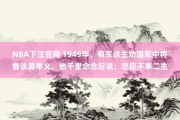 NBA下注官网 1949年，有东谈主劝国军中将鲁谈源举义，他千里念念后说：忠臣不事二主