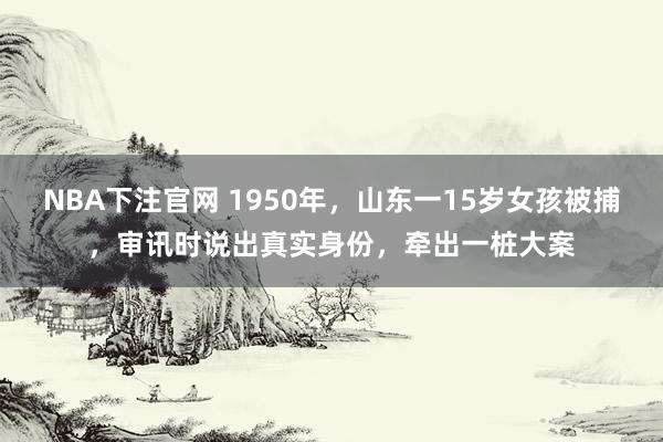 NBA下注官网 1950年，山东一15岁女孩被捕，审讯时说出真实身份，牵出一桩大案