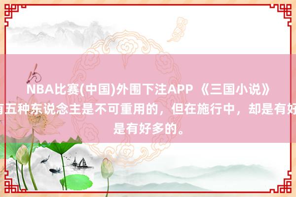 NBA比赛(中国)外围下注APP 《三国小说》中，有五种东说念主是不可重用的，但在施行中，却是有好多的。