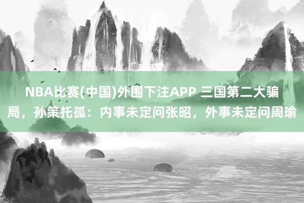 NBA比赛(中国)外围下注APP 三国第二大骗局，孙策托孤：内事未定问张昭，外事未定问周瑜
