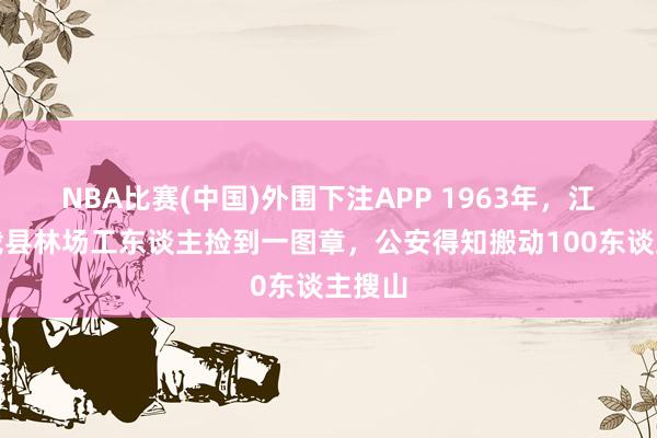 NBA比赛(中国)外围下注APP 1963年，江西万载县林场工东谈主捡到一图章，公安得知搬动100东谈主搜山
