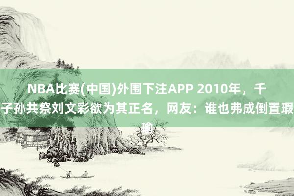 NBA比赛(中国)外围下注APP 2010年，千余子孙共祭刘文彩欲为其正名，网友：谁也弗成倒置瑕瑜