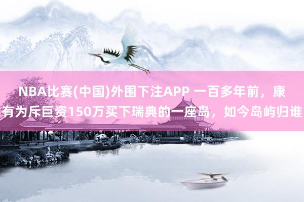 NBA比赛(中国)外围下注APP 一百多年前，康有为斥巨资150万买下瑞典的一座岛，如今岛屿归谁