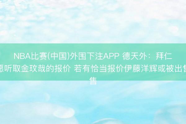 NBA比赛(中国)外围下注APP 德天外：拜仁愿听取金玟哉的报价 若有恰当报价伊藤洋辉或被出售