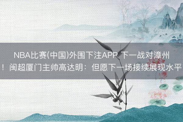 NBA比赛(中国)外围下注APP 下一战对漳州！闽超厦门主帅高达明：但愿下一场接续展现水平