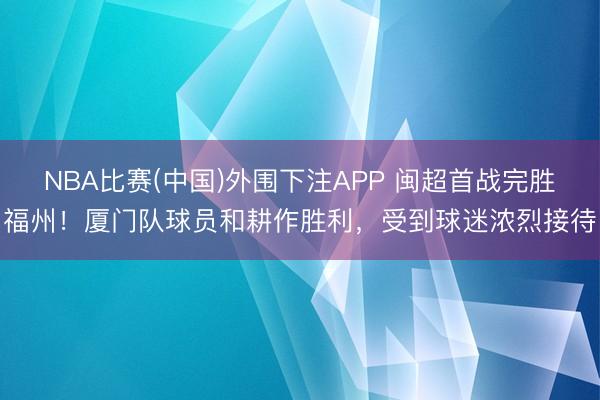 NBA比赛(中国)外围下注APP 闽超首战完胜福州！厦门队球员和耕作胜利，受到球迷浓烈接待