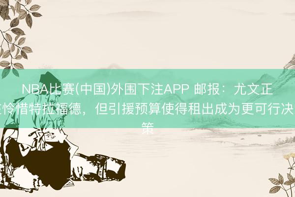 NBA比赛(中国)外围下注APP 邮报：尤文正在怜惜特拉福德，但引援预算使得租出成为更可行决策