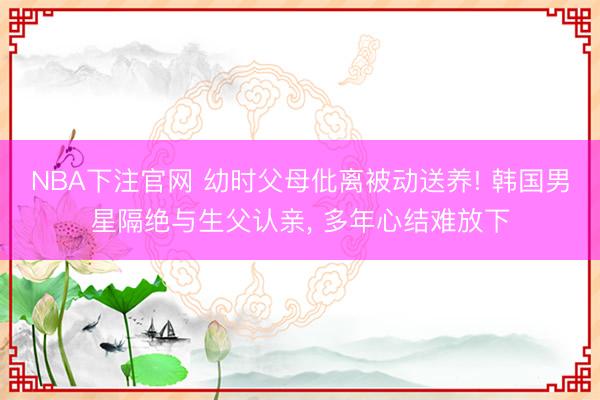 NBA下注官网 幼时父母仳离被动送养! 韩国男星隔绝与生父认亲, 多年心结难放下