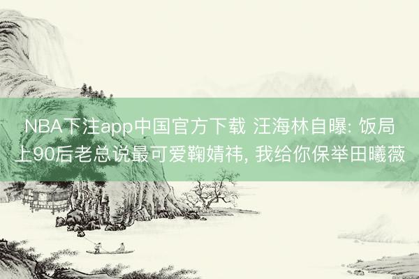 NBA下注app中国官方下载 汪海林自曝: 饭局上90后老总说最可爱鞠婧祎， 我给你保举田曦薇