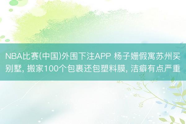 NBA比赛(中国)外围下注APP 杨子姗假寓苏州买别墅， 搬家100个包裹还包塑料膜， 洁癖有点严重
