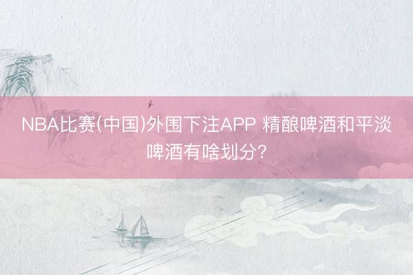 NBA比赛(中国)外围下注APP 精酿啤酒和平淡啤酒有啥划分？