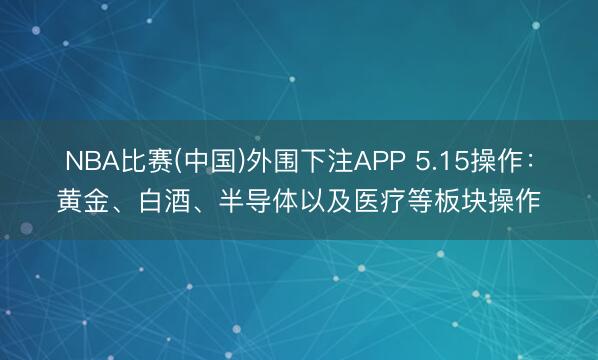 NBA比赛(中国)外围下注APP 5.15操作：黄金、白酒、半导体以及医疗等板块操作