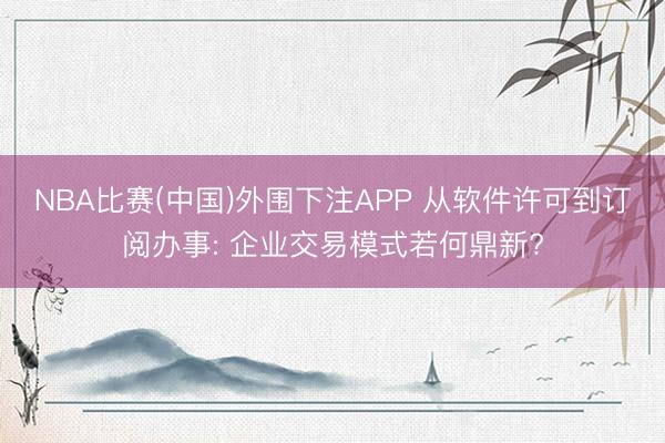 NBA比赛(中国)外围下注APP 从软件许可到订阅办事: 企业交易模式若何鼎新?