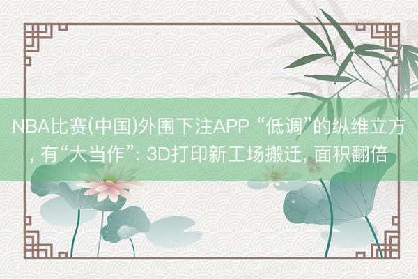 NBA比赛(中国)外围下注APP “低调”的纵维立方， 有“大当作”: 3D打印新工场搬迁， 面积翻倍