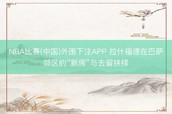 NBA比赛(中国)外围下注APP 拉什福德在巴萨郊区的“新房”与去留抉择