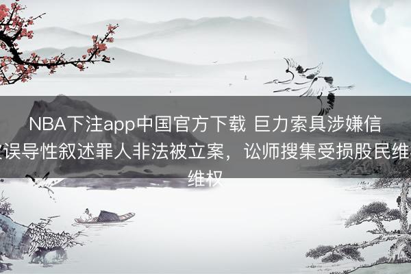 NBA下注app中国官方下载 巨力索具涉嫌信披误导性叙述罪人非法被立案，讼师搜集受损股民维权