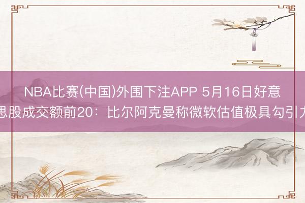 NBA比赛(中国)外围下注APP 5月16日好意思股成交额前20：比尔阿克曼称微软估值极具勾引力