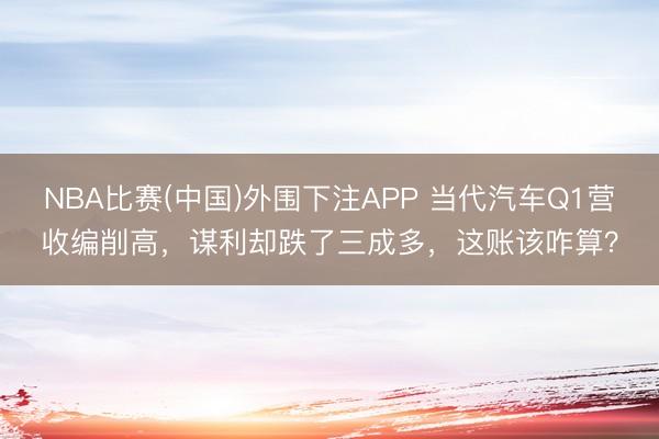 NBA比赛(中国)外围下注APP 当代汽车Q1营收编削高，谋利却跌了三成多，这账该咋算？