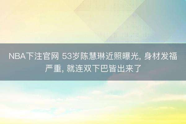 NBA下注官网 53岁陈慧琳近照曝光， 身材发福严重，<a href=