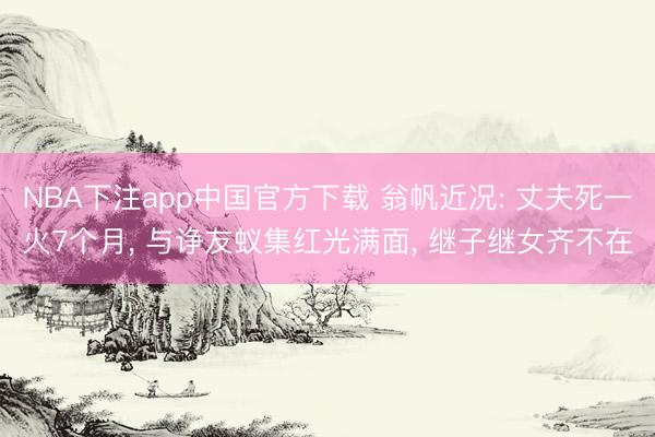 NBA下注app中国官方下载 翁帆近况: 丈夫死一火7个月， 与诤友蚁集红光满面， 继子继女齐不在