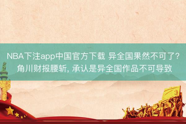 NBA下注app中国官方下载 异全国果然不可了? 角川财报腰斩， 承认是异全国作品不可导致
