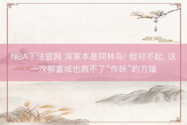 NBA下注官网 浑家本是同林鸟! 但对不起, 这一次郭富城也救不了“作妖”的方媛
